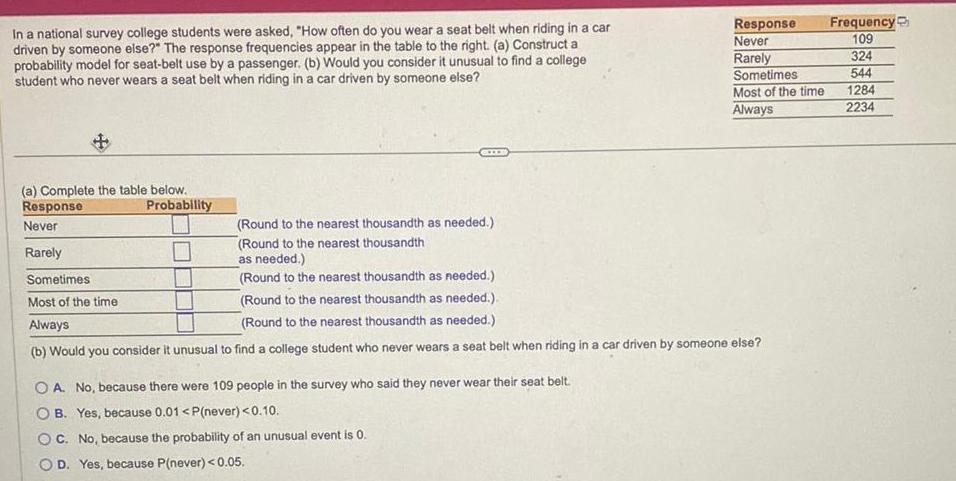 In a national survey college students were asked How often do you wear a seat belt when riding in a car driven by someone else The response frequencies appear in the table to the right a Construct a probability model for seat belt use by a passenger b Would you consider it unusual to find a college student who never wears a seat belt when riding in a car driven by someone else a Complete the table below Response Never Rarely Probability Sometimes Most of the time Always Response Never Rarely Round to the nearest thousandth as needed Round to the nearest thousandth as needed Round to the nearest thousandth as needed Round to the nearest thousandth as needed Round to the nearest thousandth as needed b Would you consider it unusual to find a college student who never wears a seat belt when riding in a car driven by someone else OA No because there were 109 people in the survey who said they never wear their seat belt OB Yes because 0 01 P never 0 10 OC No because the probability of an unusual event is 0 OD Yes because P never 0 05 Sometimes Most of the time Always Frequency 109 324 544 1284 2234