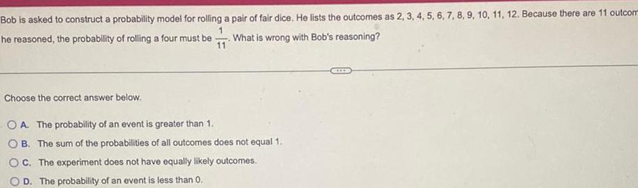 Bob is asked to construct a probability model for rolling a pair of fair dice He lists the outcomes as 2 3 4 5 6 7 8 9 10 11 12 Because there are 11 outcom 1 he reasoned the probability of rolling a four must be What is wrong with Bob s reasoning 11 Choose the correct answer below OA The probability of an event is greater than 1 OB The sum of the probabilities of all outcomes does not equal 1 OC The experiment bes not have equally likely outcomes OD The probability of an event is less than 0