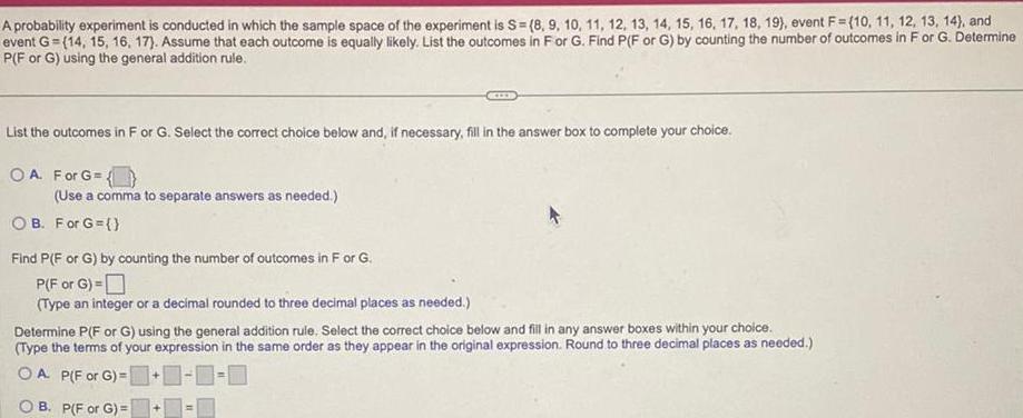 A probability experiment is conducted in which the sample space of the experiment is S 8 9 10 11 12 13 14 15 16 17 18 19 event F 10 11 12 13 14 and event G 14 15 16 17 Assume that each outcome is equally likely List the outcomes in For G Find P F or G by counting the number of outcomes in F or G Determine P F or G using the general addition rule List the outcomes in F or G Select the correct choice below and if necessary fill in the answer box to complete your choice OA For G Use a comma to separate answers as needed OB For G Find P F or G by counting the number of outcomes in F or G P F or G Type an integer or a decimal rounded to three decimal places as needed Determine P F or G using the general addition rule Select the correct choice below and fill in any answer boxes within your choice Type the terms of your expression in the same order as they appear in the original expression Round to three decimal places as needed OA P F or G 0 0 B P F or G