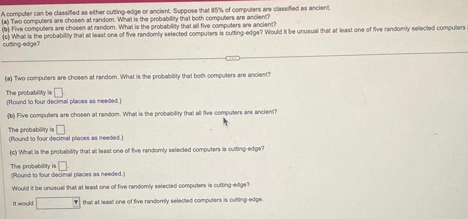 A computer can be classified as either cutting edge or ancient Suppose that 85 of computers are classified as ancient a Two computers are chosen at random What is the probability that both computers are ancient b Five computers are chosen at random What is the probability that all five computers are ancient c What is the probability that at least one of five randomly selected computers is cutting edge Would it be unusual that at least one of five randomly selected computers i cutting edge a Two computers are chosen at random What is the probability that both computers are ancient The probability is Round to four decimal places as needed b Five computers are chosen at random What is the probability that all five computers are ancient The probability is Round to four decimal places as needed c What is the probability that at least one of five randomly selected computers is cutting edge The probability is Round to four decimal places as needed Would it be unusual that at least one of five randomly selected computers is cutting edge It would that at least one of five randomly selected computers is cutting edge