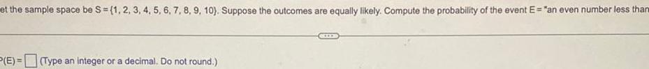 et the sample space be S 1 2 3 4 5 6 7 8 9 10 Suppose the outcomes are equally likely Compute the probability of the event E an even number less than P E Type an integer or a decimal Do not round