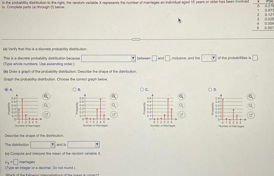 In the probability distribution to the right the random variable X represents the number of marriages an individual aged 15 years or older has been involved in Complete parts a through f below a Verify that this is a discrete probability distribution This is a discrete probability distribution because Type whole numbers Use ascending order b Draw a graph of the probability distribution Describe the shape of the distribution Graph the probability distribution Choose the correct graph below OB A Probability 0 6 0 5 0 4 0 3 02 0 1 0 012345 Number of Marriages Q Q Probability and is 0 6 0 5 0 4 0 3 02 0 1 0 012345 Number of Marriages Describe the shape of the distribution The distribution c Compute and interpret the mean of the random variable X Hx marriages Type an integer or a decimal Do not round Which of the following interpretations of the mean is correct Q OO 23 between and inclusive and the O C Probability 0 6 0 5 0 4 0 3 0 2 0 1 0 012345 Number of Marriages Q o o of the probabilities is O D Probability 0 6 0 5 0 4 0 3 02 0 1 012345 Number of Marriages G X P x 0 0 276 1 0 573 2 0 121 3 0 025 0 004 0 001 345