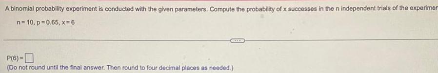 A binomial probability experiment is conducted with the given parameters Compute the probability of x successes in the n independent trials of the experimer n 10 p 0 65 x 6 P 6 Do not round until the final answer Then round to four decimal places as needed