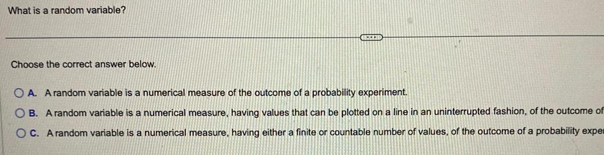 What is a random variable Choose the correct answer below OA A random variable is a numerical measure of the outcome of a probability experiment OB A random variable is a numerical measure having values that can be plotted on a line in an uninterrupted fashion of the outcome of OC A random variable is a numerical measure having either a finite or countable number of values of the outcome of a probability exper