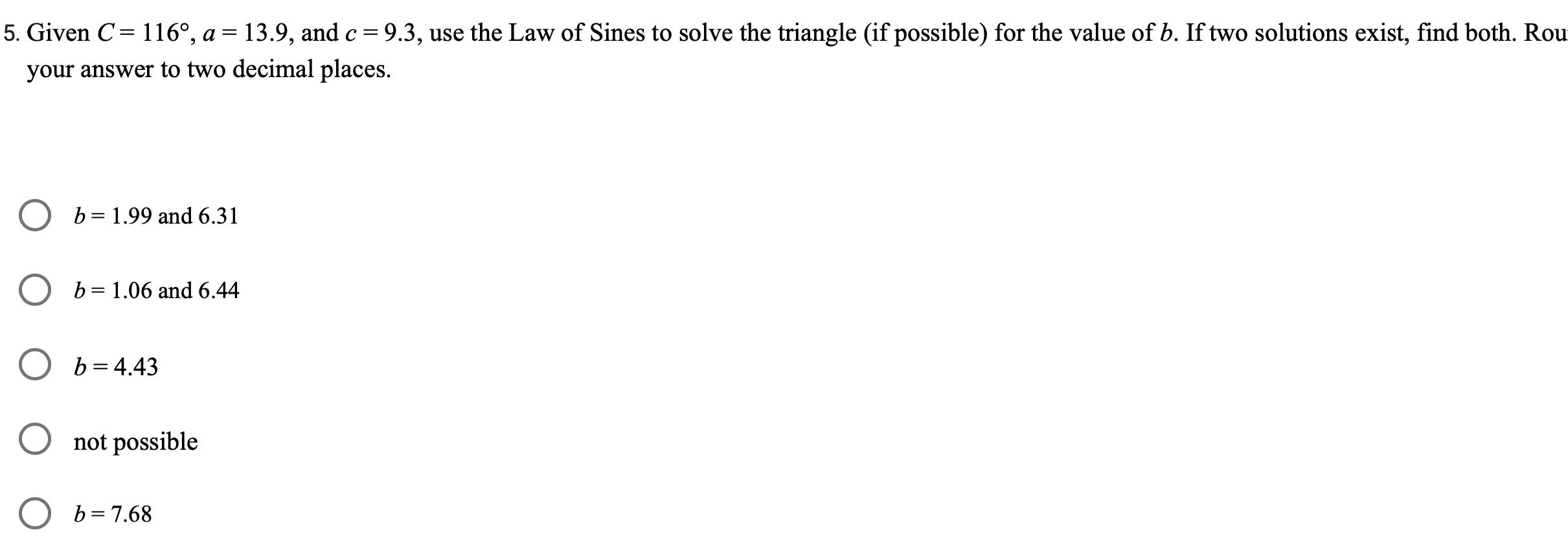 5 Given C 116 a 13 9 and c 9 3 use the Law of Sines to solve the triangle if possible for the value of b If two solutions exist find both Rou your answer to two decimal places b 1 99 and 6 31 b 1 06 and 6 44 b 4 43 not possible b 7 68