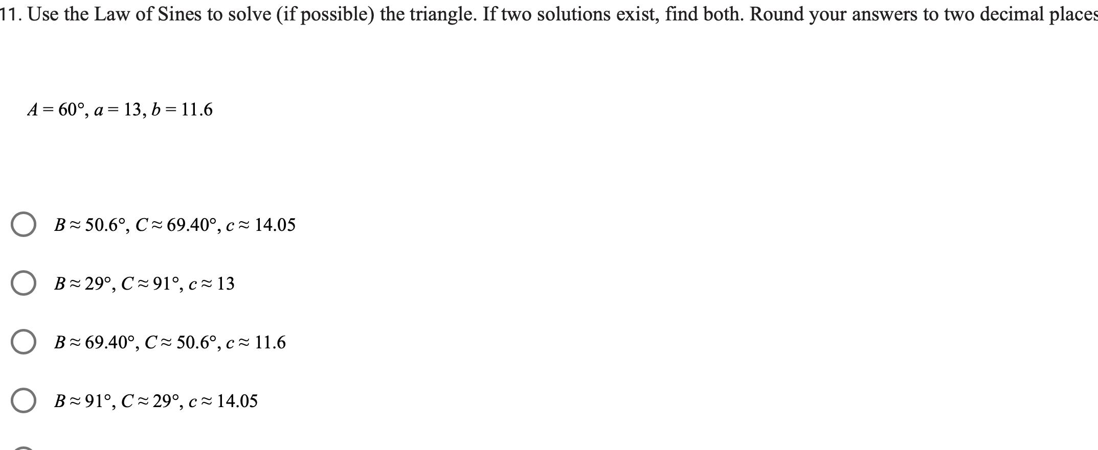 11 Use the Law of Sines to solve if possible the triangle If two solutions exist find both Round your answers to two decimal places A 60 a 13 b 11 6 B 50 6 C 69 40 c 14 05 B 29 C 91 c 13 B 69 40 C 50 6 c 11 6 B 91 C 29 c 14 05