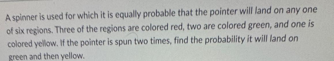 A spinner is used for which it is equally probable that the pointer will land on any one of six regions Three of the regions are colored red two are colored green and one is colored yellow If the pointer is spun two times find the probability it will land on green and then yellow