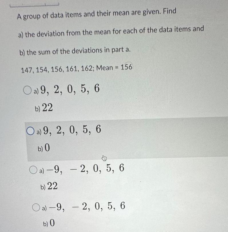 A group of data items and their mean are given Find a the deviation from the mean for each of the data items and b the sum of the deviations in part a 147 154 156 161 162 Mean 156 Oa 9 2 0 5 6 b 22 Oa 9 2 0 5 6 b 0 Oa 9 2 0 5 6 b 22 Oa 9 2 0 5 6 b 0