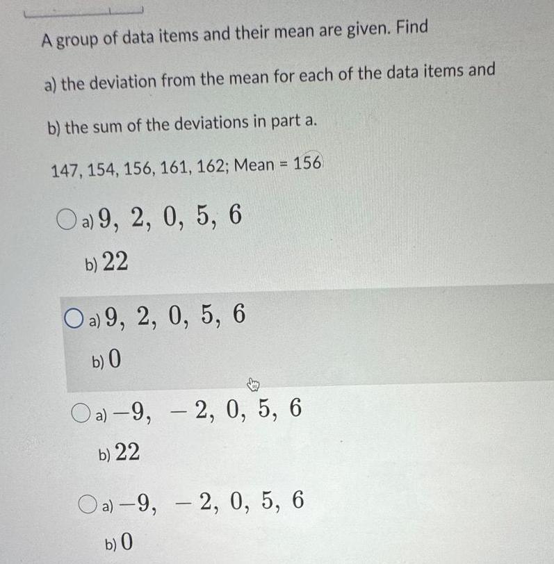 A group of data items and their mean are given Find a the deviation from the mean for each of the data items and b the sum of the deviations in part a 147 154 156 161 162 Mean 156 Oa 9 2 0 5 6 b 22 Oa 9 2 0 5 6 b 0 Oa 9 2 0 5 6 b 22 Oa 9 2 0 5 6 b 0