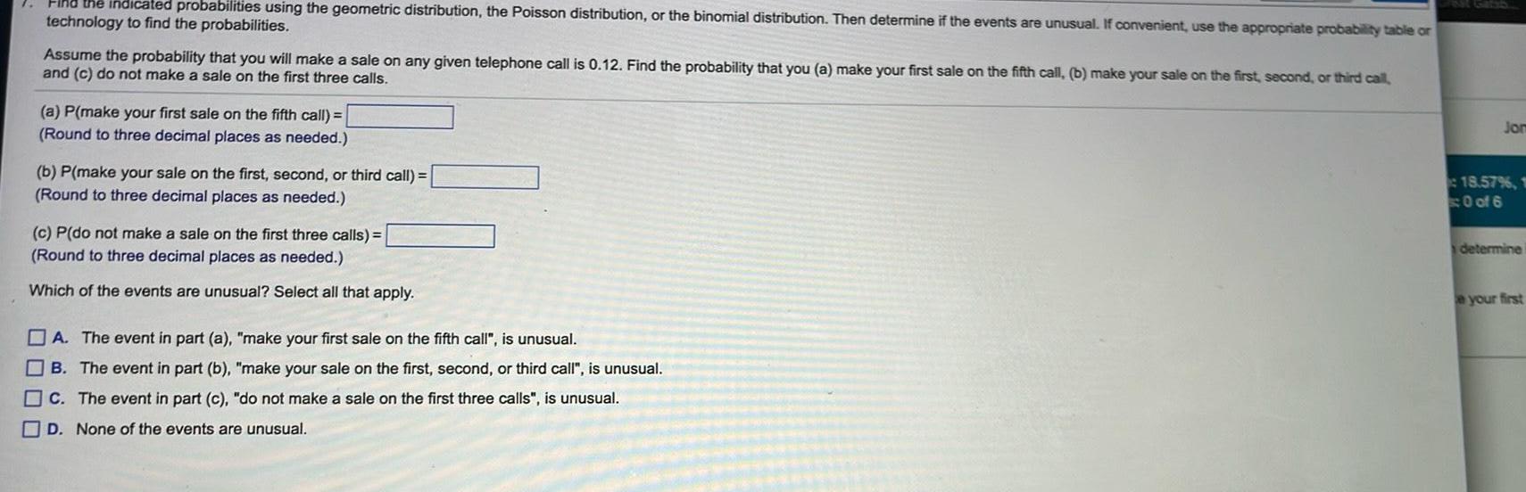 Find the indicated probabilities using the geometric distribution the Poisson distribution or the binomial distribution Then determine if the events are unusual If convenient use the appropriate probability table or technology to find the probabilities Assume the probability that you will make a sale on any given telephone call is 0 12 Find the probability that you a make your first sale on the fifth call b make your sale on the first second or third call and c do not make a sale on the first three calls a P make your first sale on the fifth call Round to three decimal places as needed b P make your sale on the first second or third call Round to three decimal places as needed c P do not make a sale on the first three calls Round to three decimal places as needed Which of the events are unusual Select all that apply A The event in part a make your first sale on the fifth call is unusual B The event in part b make your sale on the first second or third call is unusual c The event in part c do not make a sale on the first three calls is unusual D None of the events are unusual Jom 18 57 1 0 of 6 determine e your first