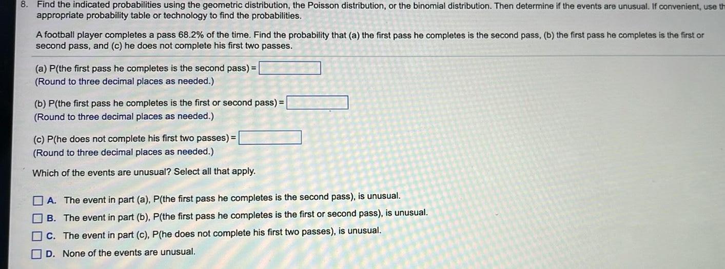 8 Find the indicated probabilities using the geometric distribution the Poisson distribution or the binomial distribution Then determine if the events are unusual If convenient use th appropriate probability table or technology to find the probabilities A football player completes a pass 68 2 of the time Find the probability that a the first pass he completes is the second pass b the first pass he completes is the first or second pass and c he does not complete his first two passes a P the first pass he completes is the second pass Round to three decimal places as needed b P the first pass he completes is the first or second pass Round to three decimal places as needed c P he does not complete his first two passes Round to three decimal places as needed Which of the events are unusual Select all that apply A The event in part a P the first pass he completes is the second pass is unusual B The event in part b P the first pass he completes is the first or second pass is unusual C The event in part c P he does not complete his first two passes is unusual D None of the events are unusual