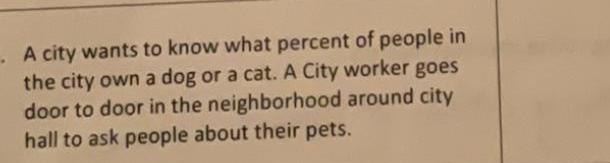 A city wants to know what percent of people in the city own a dog or a cat A City worker goes door to door in the neighborhood around city hall to ask people about their pets