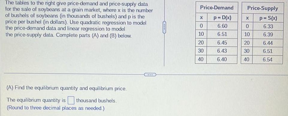 The tables to the right give price demand and price supply data for the sale of soybeans at a grain market where x is the number of bushels of soybeans in thousands of bushels and p is the price per bushel in dollars Use quadratic regression to model the price demand data and linear regression to model the price supply data Complete parts A and B below A Find the equilibrium quantity and equilibrium price The equilibrium quantity is thousand bushels Round to three decimal places as needed GIIB Price Demand X 0 10 20 30 40 Price Supply p S x 6 33 6 39 p D x X 6 60 0 6 51 10 6 45 20 6 43 30 6 40 40 6 44 6 51 6 54