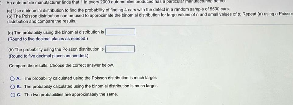 D An automobile manufacturer finds that 1 in every 2000 automobiles produced has a particular manufacturing defect a Use a binomial distribution to find the probability of finding 4 cars with the defect in a random sample of 5500 cars b The Poisson distribution can be used to approximate the binomial distribution for large values of n and small values of p Repeat a using a Poisson distribution and compare the results a The probability using the binomial distribution is Round to five decimal places as needed b The probability using the Poisson distribution is Round to five decimal places as needed Compare the results Choose the correct answer below OA The probability calculated using the Poisson distribution is much larger OB The probability calculated using the binomial distribution is much larger OC The two probabilities are approximately the same