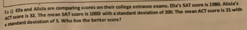 Ex 1 Ella and Alicia are comparing scores on their college entrance exams Ella s SAT score is 1380 Alicia s ACT score is 32 The mean SAT score is 1000 with a standard deviation of 200 The mean ACT score is 21 with a standard deviation of 5 Who has the better score