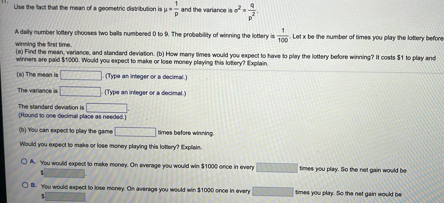 Use the fact that the mean of a geometric distribution is 1 P and the variance is o The variance is The standard deviation is Round to one decimal place as needed q 1 100 A daily number lottery chooses two balls numbered 0 to 9 The probability of winning the lottery is winning the first time a Find the mean variance and standard deviation b How many times would you expect to have to play the lottery before winning It costs 1 to play and winners are paid 1000 Would you expect to make or lose money playing this lottery Explain a The mean is Type an integer or a decimal Type an integer or a decimal b You can expect to play the game times before winning Would you expect to make or lose money playing this lottery Explain 2 P OA You would expect to make money On average you would win 1000 once in every OB You would expect to lose money On average you would win 1000 once in every Let x be the number of times you play the lottery before times you play So the net gain would be times you play So the net gain would be