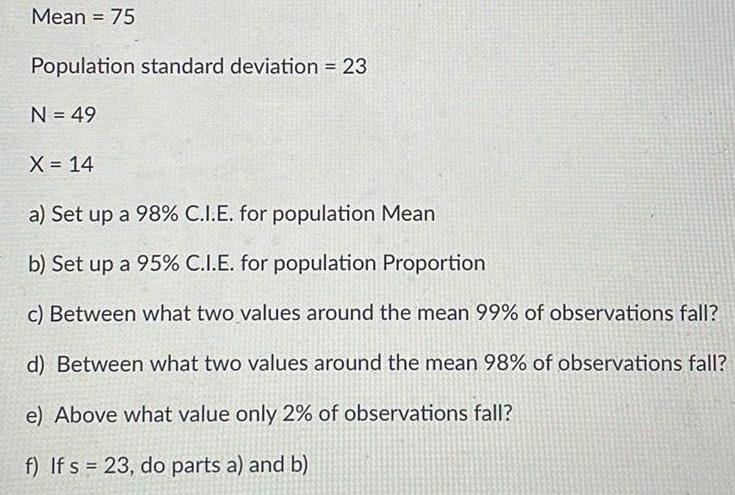 Mean 75 Population standard deviation 23 N 49 X 14 a Set up a 98 C I E for population Mean b Set up a 95 C I E for population Proportion c Between what two values around the mean 99 of observations fall d Between what two values around the mean 98 of observations fall e Above what value only 2 of observations fall f If s 23 do parts a and b