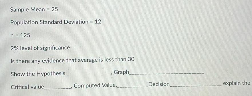 Sample Mean 25 Population Standard Deviation 12 n 125 2 level of significance Is there any evidence that average is less than 30 Show the Hypothesis Graph Critical value Computed Value Decision explain the