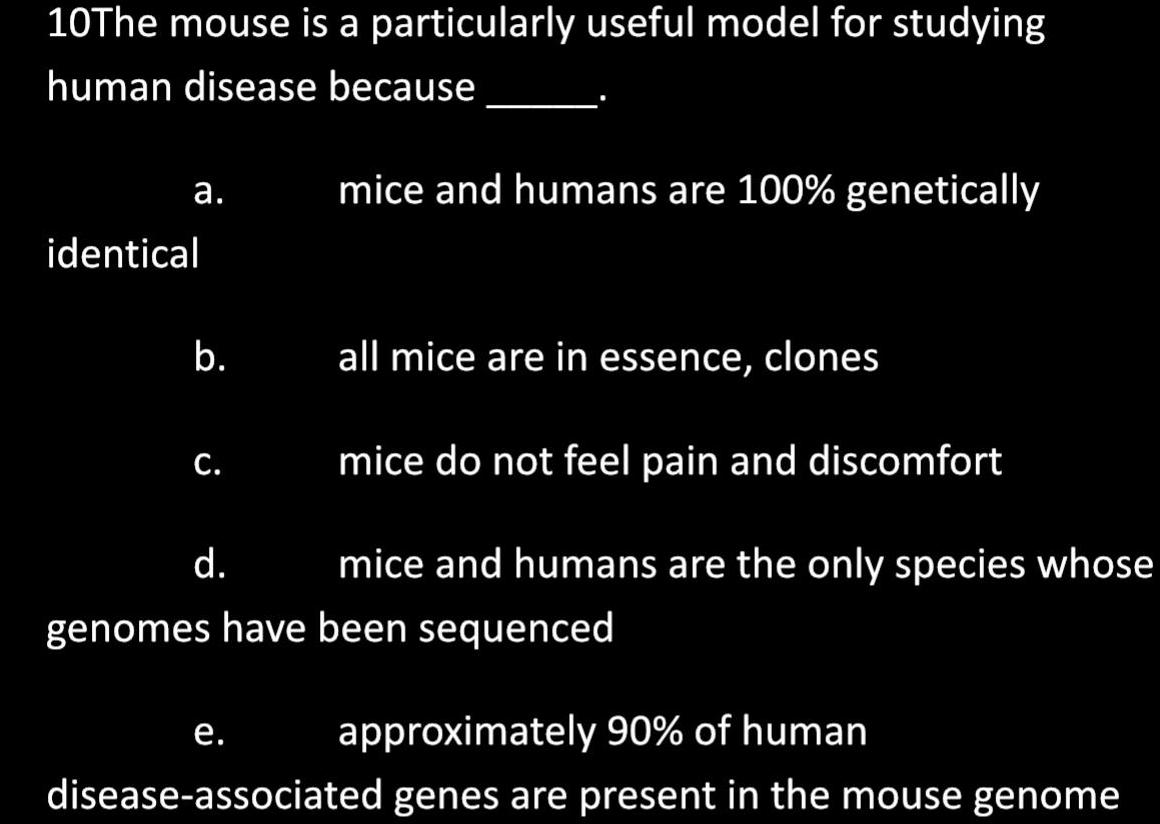 10The mouse is a particularly useful model for studying human disease because mice and humans are 100 genetically a identical all mice are in essence clones mice do not feel pain and discomfort d mice and humans are the only species whose genomes have been sequenced b C e approximately 90 of human disease associated genes are present in the mouse genome