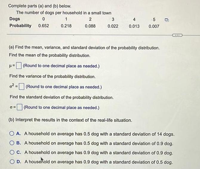 Complete parts a and b below The number of dogs per household in a small town Dogs 0 2 Probability 0 652 0 088 1 0 218 0 3 0 022 4 0 013 5 O 0 007 a Find the mean variance and standard deviation of the probability distribution Find the mean of the probability distribution Round to one decimal place as needed Find the variance of the probability distribution o Round to one decimal place as needed Find the standard deviation of the probability distribution Round to one decimal place as needed b Interpret the results in the context of the real life situation A A household on average has 0 5 dog with a standard deviation of 14 dogs B A household on average has 0 5 dog with a standard deviation of 0 9 dog OC A household on average has 0 9 dog with a standard deviation of 0 9 dog O D A housefold on average has 0 9 dog with a standard deviation of 0 5 dog