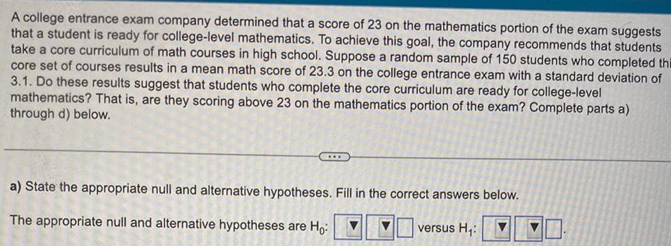 A college entrance exam company determined that a score of 23 on the mathematics portion of the exam suggests that a student is ready for college level mathematics To achieve this goal the company recommends that students take a core curriculum of math courses in high school Suppose a random sample of 150 students who completed thi core set of courses results in a mean math score of 23 3 on the college entrance exam with a standard deviation of 3 1 Do these results suggest that students who complete the core curriculum are ready for college level mathematics That is are they scoring above 23 on the mathematics portion of the exam Complete parts a through d below a State the appropriate null and alternative hypotheses Fill in the correct answers below The appropriate null and alternative hypotheses are Ho versus H