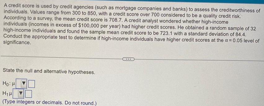 A credit score is used by credit agencies such as mortgage companies and banks to assess the creditworthiness of individuals Values range from 300 to 850 with a credit score over 700 considered to be a quality credit risk According to a survey the mean credit score is 708 7 A credit analyst wondered whether high income individuals incomes in excess of 100 000 per year had higher credit scores He obtained a random sample of 32 high income individuals and found the sample mean credit score to be 723 1 with a standard deviation of 84 4 Conduct the appropriate test to determine if high income individuals have higher credit scores at the 0 05 level of significance State the null and alternative hypotheses Ho H H H Type integers or decimals Do not round