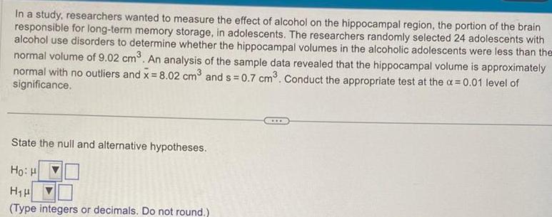 In a study researchers wanted to measure the effect of alcohol on the hippocampal region the portion of the brain responsible for long term memory storage in adolescents The researchers randomly selected 24 adolescents with alcohol use disorders to determine whether the hippocampal volumes in the alcoholic adolescents were less than the normal volume of 9 02 cm An analysis of the sample data revealed that the hippocampal volume is approximately normal with no outliers and x 8 02 cm and s 0 7 cm Conduct the appropriate test at the a 0 01 level of significance State the null and alternative hypotheses HoiH H H Type integers or decimals Do not round