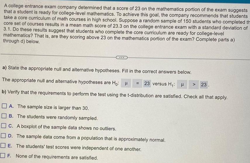 A college entrance exam company determined that a score of 23 on the mathematics portion of the exam suggests that a student is ready for college level mathematics To achieve this goal the company recommends that students take a core curriculum of math courses in high school Suppose a random sample of 150 students who completed the core set of courses results in a mean math score of 23 3 on the college entrance exam with a standard deviation of 3 1 Do these results suggest that students who complete the core curriculum are ready for college level mathematics That is are they scoring above 23 on the mathematics portion of the exam Complete parts a through d below a State the appropriate null and alternative hypotheses Fill in the correct answers below The appropriate null and alternative hypotheses are Ho H b Verify that the requirements to perform the test using the t distribution are satisfied Check all that apply 23 versus H H A The sample size is larger than 30 B The students were randomly sampled C A boxplot of the sample data shows no outliers D The sample data come from a population that is approximately normal E The students test scores were independent of one another F None of the requirements are satisfied 23