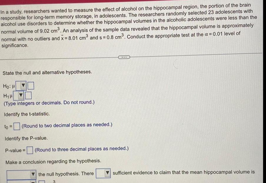 In a study researchers wanted to measure the effect of alcohol on the hippocampal region the portion of the brain responsible for long term memory storage in adolescents The researchers randomly selected 23 adolescents with alcohol use disorders to determine whether the hippocampal volumes in the alcoholic adolescents were less than the normal volume of 9 02 cm An analysis of the sample data revealed that the hippocampal volume is approximately normal with no outliers and x 8 01 cm and s 0 8 cm Conduct the appropriate test at the 0 01 level of significance State the null and alternative hypotheses Hoi H H H Type integers or decimals Do not round Identify the t statistic Round to two decimal places as needed Identify the P value P value Round to three decimal places as needed Make a conclusion regarding the hypothesis the null hypothesis There sufficient evidence to claim that the mean hippocampal volume is