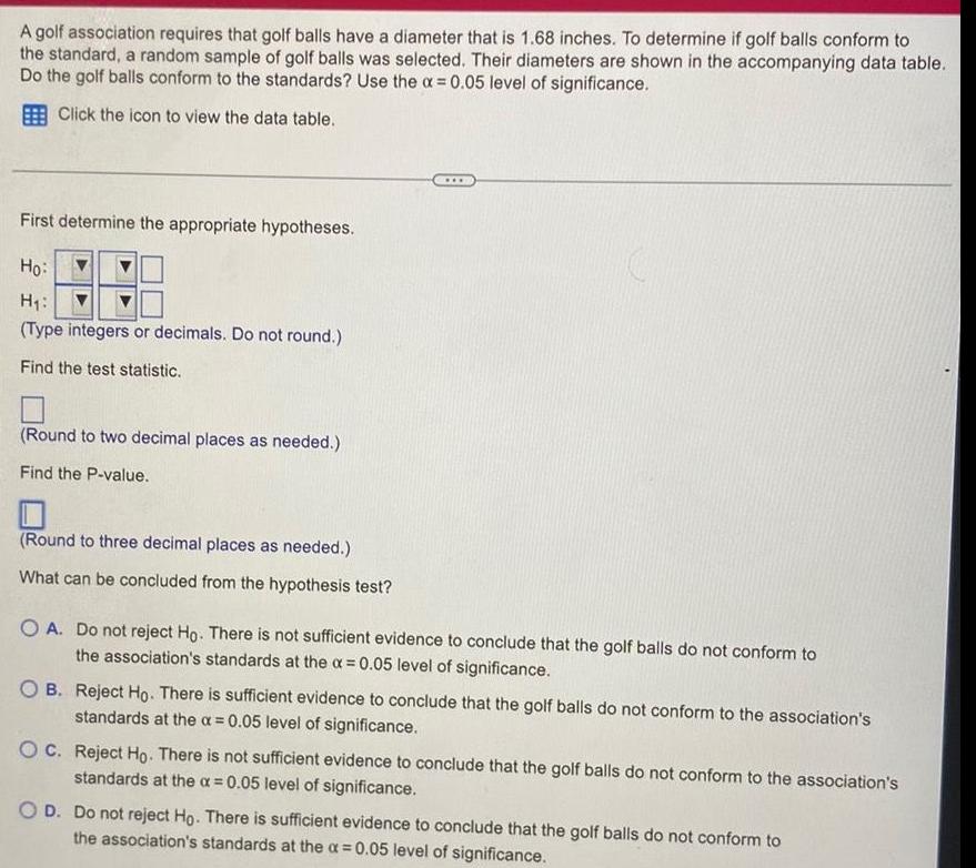 A golf association requires that golf balls have a diameter that is 1 68 inches To determine if golf balls conform to the standard a random sample of golf balls was selected Their diameters are shown in the accompanying data table Do the golf balls conform to the standards Use the x 0 05 level of significance Click the icon to view the data table First determine the appropriate hypotheses Ho H Type integers or decimals Do not round Find the test statistic Round to two decimal places as needed Find the P value Round to three decimal places as needed What can be concluded from the hypothesis test O A Do not reject Ho There is not sufficient evidence to conclude that the golf balls do not conform to the association s standards at the x 0 05 level of significance OB Reject Ho There is sufficient evidence to conclude that the golf balls do not conform to the association s standards at the a 0 05 level of significance OC Reject Ho There is not sufficient evidence to conclude that the golf balls do not conform to the association s standards at the a 0 05 level of significance O D Do not reject Ho There is sufficient evidence to conclude that the golf balls do not conform to the association s standards at the x 0 05 level of significance