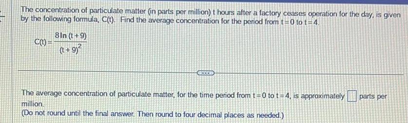 The concentration of particulate matter in parts per million t hours after a factory ceases operation for the day is given by the following formula C t Find the average concentration for the period from t 0 to t 4 C t 8In t 9 t 9 The average concentration of particulate matter for the time period from t 0 to t 4 is approximately million Do not round until the final answer Then round to four decimal places as needed parts per