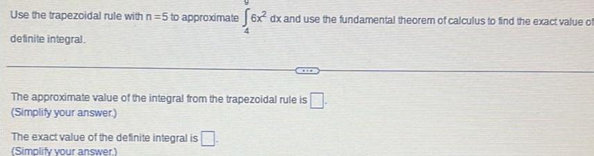 Use the trapezoidal rule with n 5 to approximate 6x dx and use the fundamental theorem of calculus to find the exact value of definite integral The approximate value of the integral from the trapezoidal rule is Simplify your answer The exact value of the definite integral is Simplify your answer