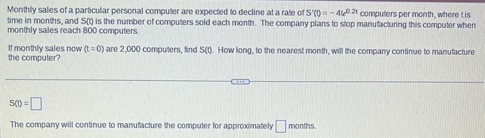 Monthly sales of a particular personal computer are expected to decline at a rate of S t 4te0 2t computers per month where tis time in months and S t is the number of computers sold each month The company plans to stop manufacturing this computer when monthly sales reach 800 computers If monthly sales now t 0 are 2 000 computers find S t How long to the nearest month will the company continue to manufacture the computer S t CECH The company will continue to manufacture the computer for approximately months