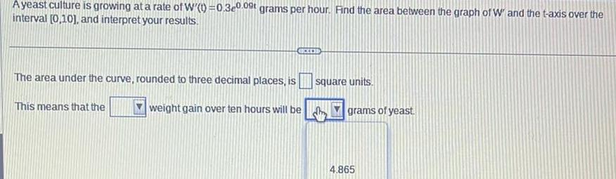 A yeast culture is growing at a rate of W t 0 3e0 09 grams per hour Find the area between the graph of W and the t axis over the interval 0 10 and interpret your results The area under the curve rounded to three decimal places is weight gain over ten hours will be This means that the CEES square units grams of yeast 4 865