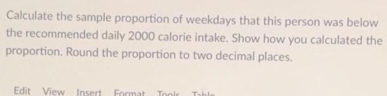 Calculate the sample proportion of weekdays that this person was below the recommended daily 2000 calorie intake Show how you calculated the proportion Round the proportion to two decimal places Edit View Insert Format Tools Table