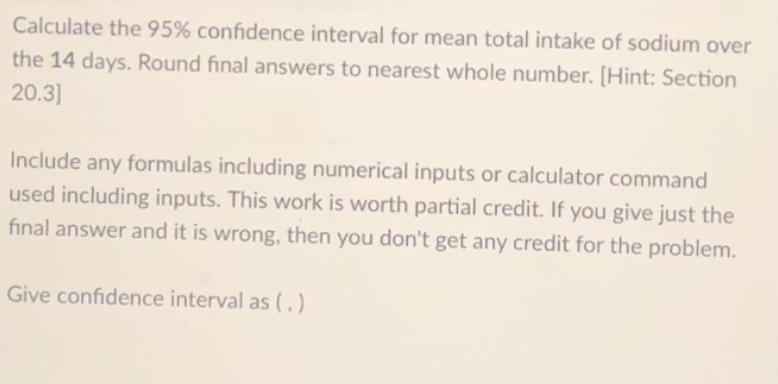 Calculate the 95 confidence interval for mean total intake of sodium over the 14 days Round final answers to nearest whole number Hint Section 20 3 Include any formulas including numerical inputs or calculator command used including inputs This work is worth partial credit If you give just the final answer and it is wrong then you don t get any credit for the problem Give confidence interval as