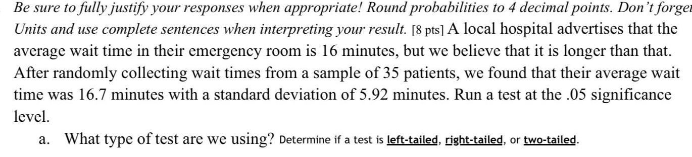 Be sure to fully justify your responses when appropriate Round probabilities to 4 decimal points Don t forget Units and use complete sentences when interpreting your result 8 pts A local hospital advertises that the average wait time in their emergency room is 16 minutes but we believe that it is longer than that After randomly collecting wait times from a sample of 35 patients we found that their average wait time was 16 7 minutes with a standard deviation of 5 92 minutes Run a test at the 05 significance level a What type of test are we using Determine if a test is left tailed right tailed or two tailed