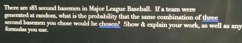 There are 183 second basemen in Major League Baseball If a team were generated at random what is the probability that the same combination of three second basemen you chose would be chosen Show explain your work as well as any formulas you use