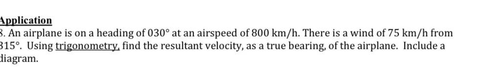 Application 3 An airplane is on a heading of 030 at an airspeed of 800 km h There is a wind of 75 km h from 315 Using trigonometry find the resultant velocity as a true bearing of the airplane Include a diagram