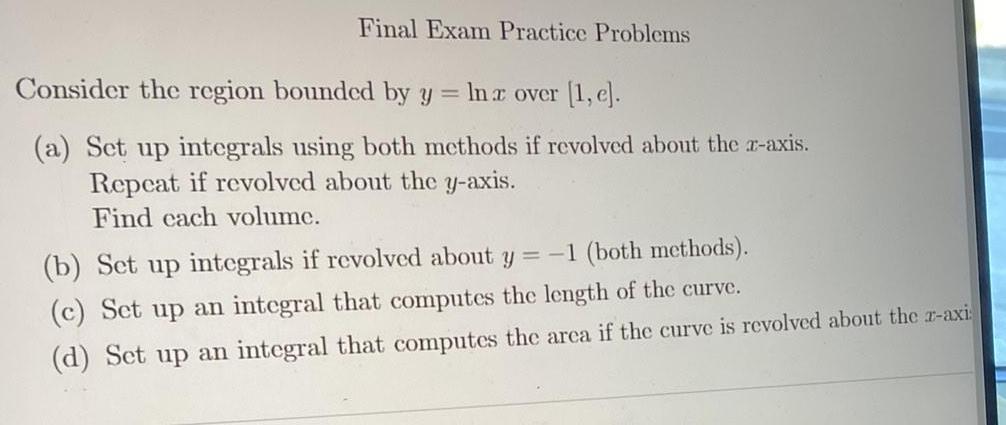 Final Exam Practice Problems Consider the region bounded by y ln x over 1 e a Set up integrals using both methods if revolved about the z axis Repeat if revolved about the y axis Find each volume b Set up integrals if revolved about y 1 both methods c Set up an integral that computes the length of the curve d Set up an integral that computes the area if the curve is revolved about the z axi