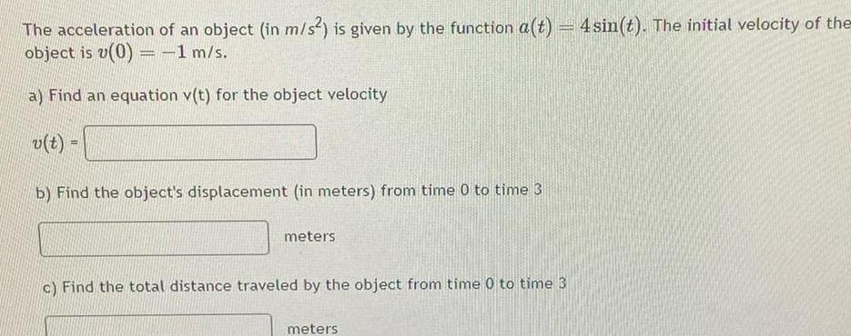 The acceleration of an object in m s is given by the function a t 4 sin t The initial velocity of the object is v 0 1 m s a Find an equation v t for the object velocity v t b Find the object s displacement in meters from time 0 to time 3 meters c Find the total distance traveled by the object from time 0 to time 3 meters