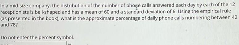 In a mid size company the distribution of the number of phone calls answered each day by each of the 12 receptionists is bell shaped and has a mean of 60 and a standard deviation of 6 Using the empirical rule as presented in the book what is the approximate percentage of daily phone calls numbering between 42 and 78 Do not enter the percent symbol