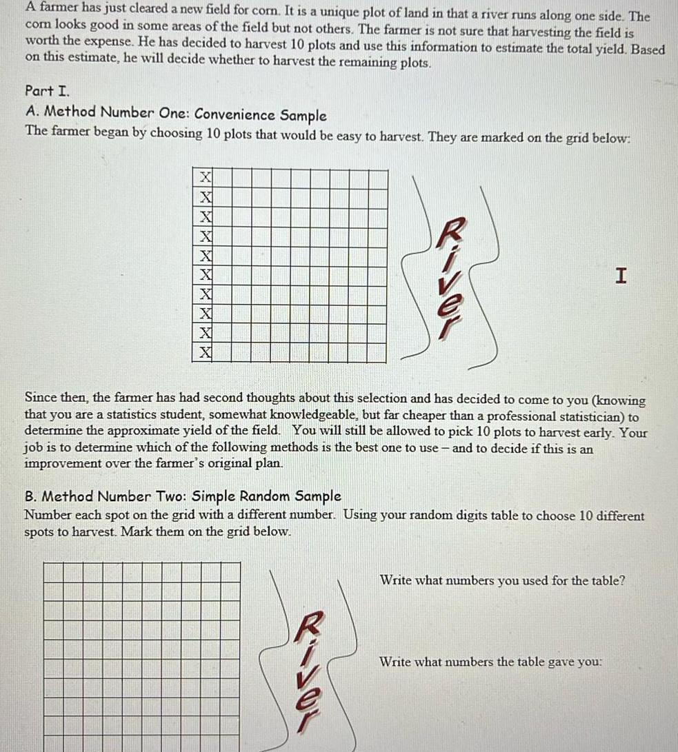 A farmer has just cleared a new field for corn It is a unique plot of land in that a river runs along one side The com looks good in some areas of the field but not others The farmer is not sure that harvesting the field is worth the expense He has decided to harvest 10 plots and use this information to estimate the total yield Based on this estimate he will decide whether to harvest the remaining plots Part I A Method Number One Convenience Sample The farmer began by choosing 10 plots that would be easy to harvest They are marked on the grid below X X X X X X X I Since then the farmer has had second thoughts about this selection and has decided to come to you knowing that you are a statistics student somewhat knowledgeable but far cheaper than a professional statistician to determine the approximate yield of the field You will still be allowed to pick 10 plots to harvest early Your job is to determine which of the following methods is the best one to use and to decide if this is an improvement over the farmer s original plan B Method Number Two Simple Random Sample Number each spot on the grid with a different number Using your random digits table to choose 10 different spots to harvest Mark them on the grid below Write what numbers you used for the table Write what numbers the table gave you