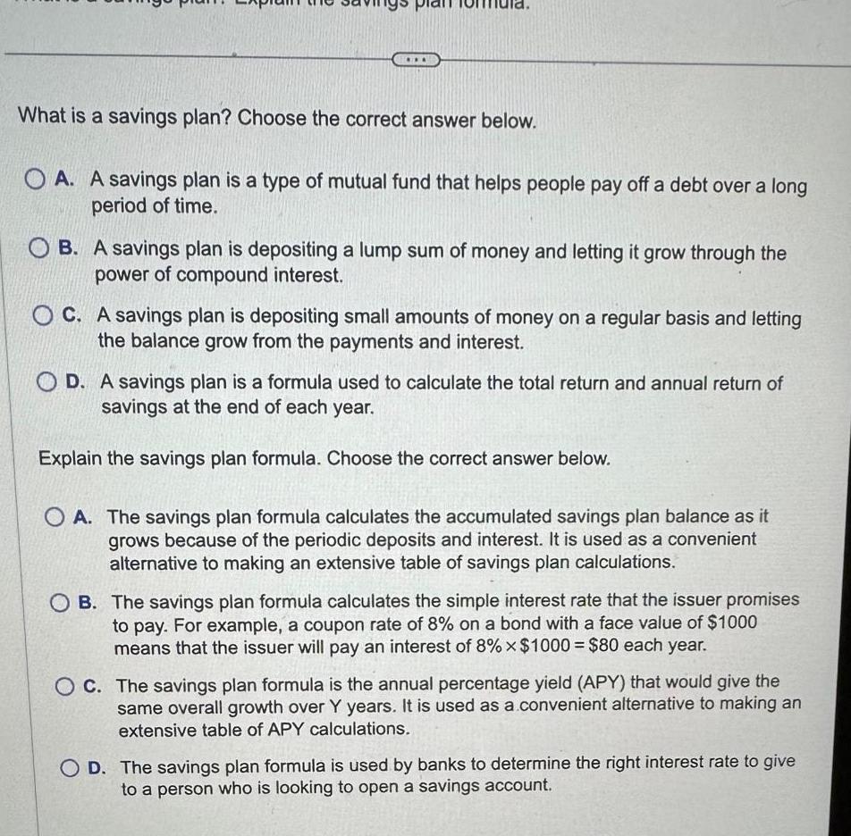 What is a savings plan Choose the correct answer below A A savings plan is a type of mutual fund that helps people pay off a debt over a long period of time B A savings plan is depositing a lump sum of money and letting it grow through the power of compound interest C A savings plan is depositing small amounts of money on a regular basis and letting the balance grow from the payments and interest OD A savings plan is a formula used to calculate the total return and annual return of savings at the end of each year Explain the savings plan formula Choose the correct answer below O A The savings plan formula calculates the accumulated savings plan balance as it grows because of the periodic deposits and interest It is used as a convenient alternative to making an extensive table of savings plan calculations OB The savings plan formula calculates the simple interest rate that the issuer promises to pay For example a coupon rate of 8 on a bond with a face value of 1000 means that the issuer will pay an interest of 8 x 1000 80 each year OC The savings plan formula is the annual percentage yield APY that would give the same overall growth over Y years It is used as a convenient alternative to making an extensive table of APY calculations OD The savings plan formula is used by banks to determine the right interest rate to give to a person who is looking to open a savings account