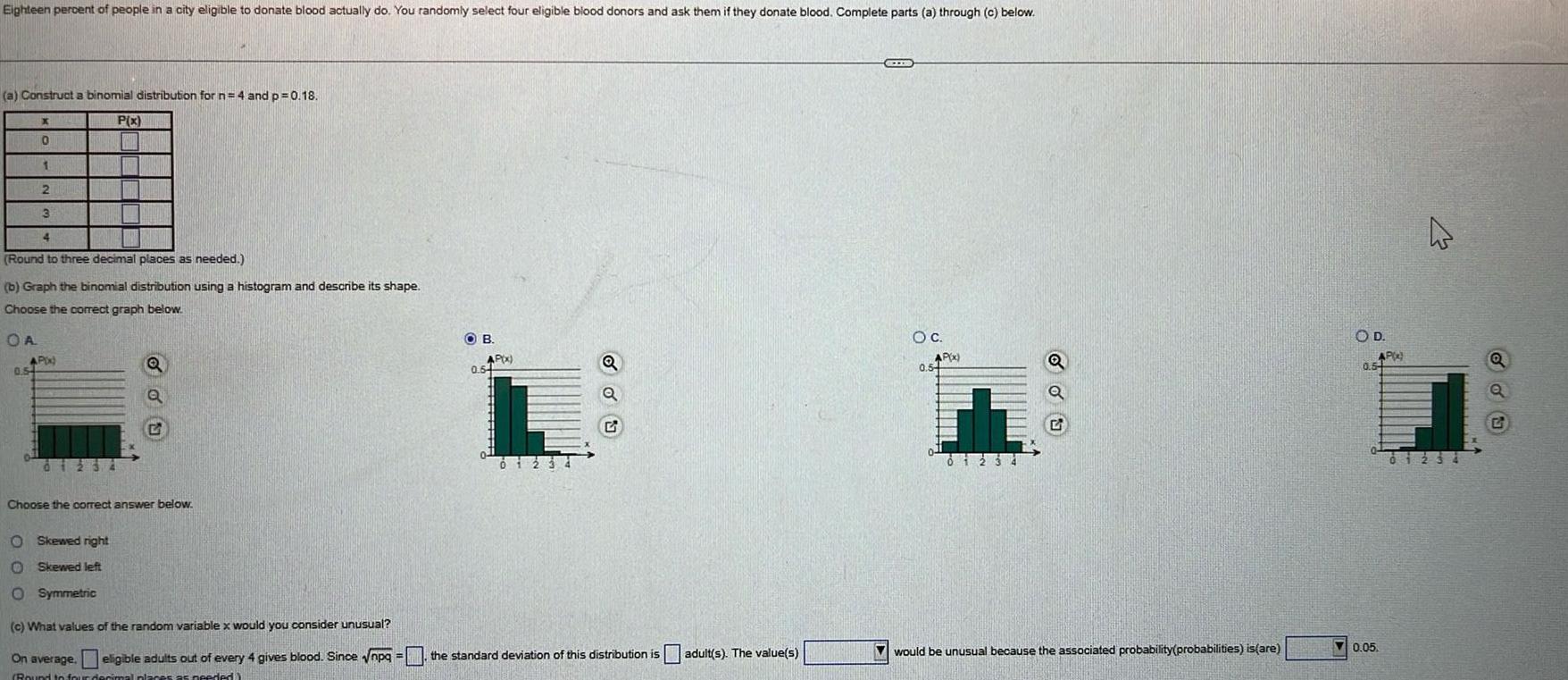 Eighteen percent of people in a city eligible to donate blood actually do You randomly select four eligible blood donors and ask them if they donate blood Complete parts a through c below a Construct a binomial distribution for n 4 and p 0 18 P x X 0 1 2 3 4 Round to three decimal places as needed b Graph the binomial distribution using a histogram and describe its shape Choose the correct graph below OA AP x 0 54 i Q O Skewed right Skewed left O Symmetric 2 Choose the correct answer below OB AP x 0 54 du c What values of the random variable x would you consider unusual On average eligible adults out of every 4 gives blood Since npq the standard deviation of this distribution is adult s The value s Round to four decimal pla es as needed CITE O C AP x 0 54 Th 0123 Q would be unusual because the associated probability probabilities is are OD AP 0 5 0 05 4 01234 Q ddu