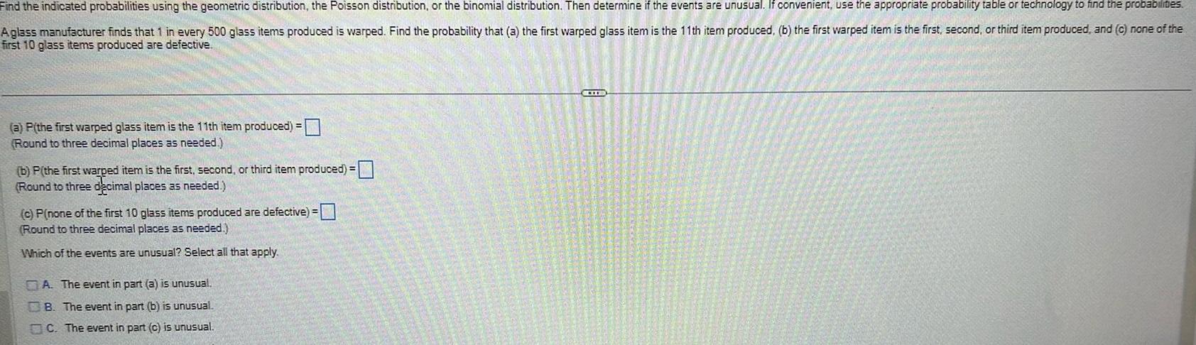 Find the indicated probabilities using the geometric distribution the Poisson distribution or the binomial distribution Then determine if the events are unusual If convenient use the appropriate probability table or technology to find the probabilites Aglass manufacturer finds that 1 in every 500 glass items produced is warped Find the probability that a the first warped glass item is the 11th item produced b the first warped item is the first second or third item produced and c none of the first 10 glass items produced are defective a P the first warped glass item is the 11th item produced Round to three decimal places as needed b P the first warped item is the first second or third item produced Round to three decimal places as needed c P none of the first 10 glass items produced are defective Round to three decimal places as needed Which of the events are unusual Select all that apply A The event in part a is unusual B The event in part b is unusual C The event in part c is unusual LID