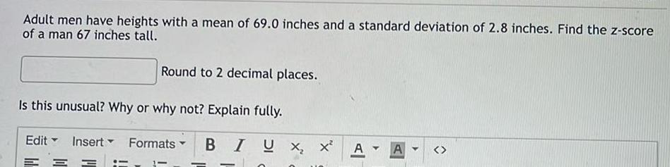 Adult men have heights with a mean of 69 0 inches and a standard deviation of 2 8 inches Find the z score of a man 67 inches tall Round to 2 decimal places Is this unusual Why or why not Explain fully Insert Formats Edit BIUX X A Y A