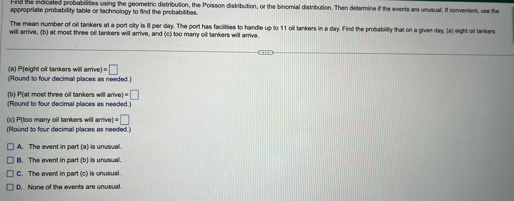 Find the indicated probabilities using the geometric distribution the Poisson distribution or the binomial distribution Then determine if the events are unusual If convenient use the appropriate probability table or technology to find the probabilities The mean number of oil tankers at a port city is 8 per day The port has facilities to handle up to 11 oil tankers in a day Find the probability that on a given day a eight oil tankers will arrive b at most three oil tankers will arrive and c too many oil tankers will arrive a P eight oil tankers will arrive Round to four decimal places as needed b P at most three oil tankers will arive Round to four decimal places as needed c P too many oil tankers will arrive Round to four decimal places as needed A The event in part a is unusual B The event in part b is unusual C The event in part c is unusual D None of the events are unusual
