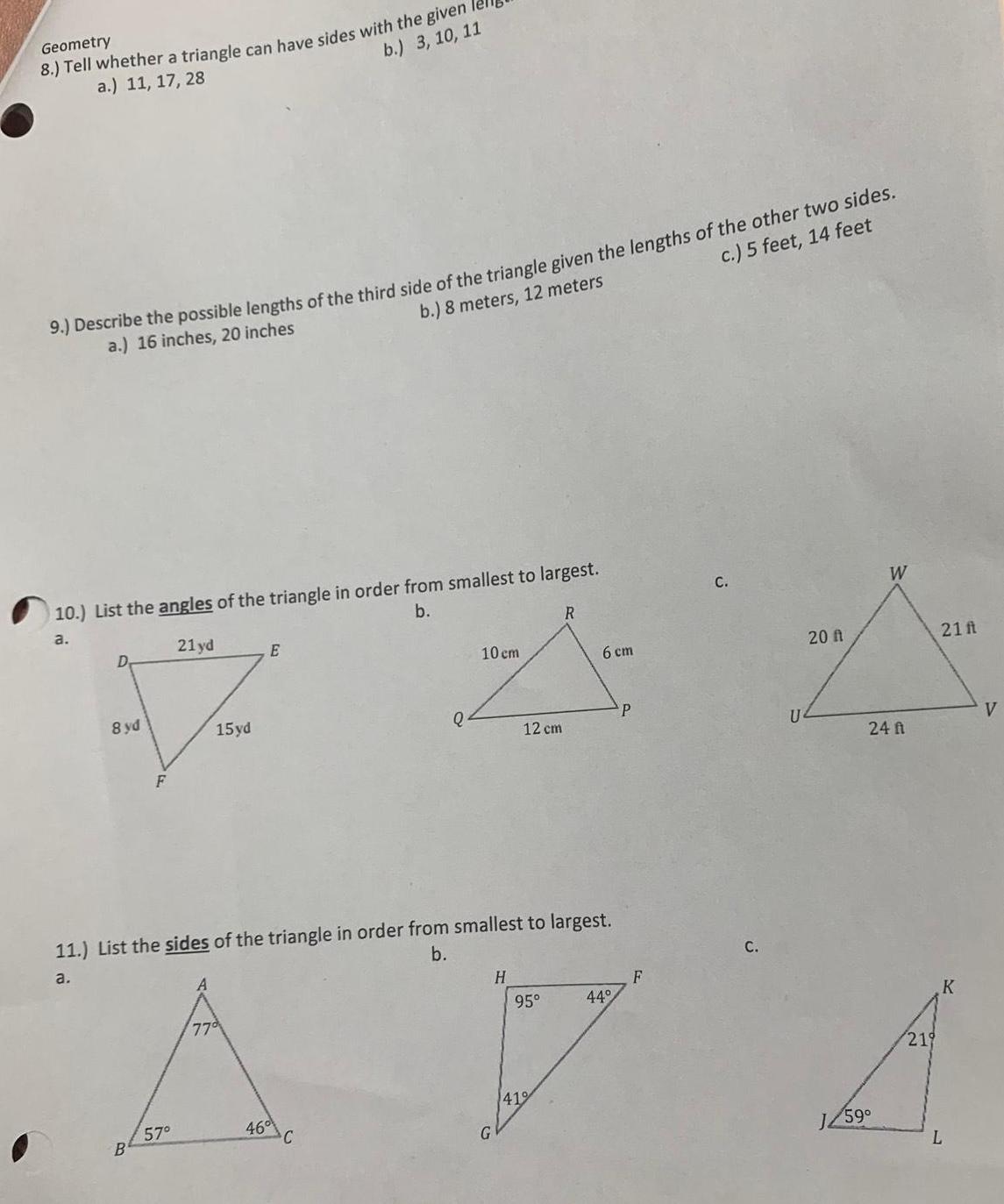 Geometry 8 Tell whether a triangle can have sides with the given I a 11 17 28 b 3 10 11 9 Describe the possible lengths of the third side of the triangle given the lengths of the other two sides a 16 inches 20 inches b 8 meters 12 meters c 5 feet 14 feet 10 List the angles of the triangle in order from smallest to largest a b 21yd D V 8 yd 15yd F B 57 E 77 46 Q 11 List the sides of the triangle in order from smallest to largest b a C 10 cm 12 cm H 95 R 419 6 cm 44 P F C C U 20 ft 3 1259 W 24 f 219 21 ft K L V