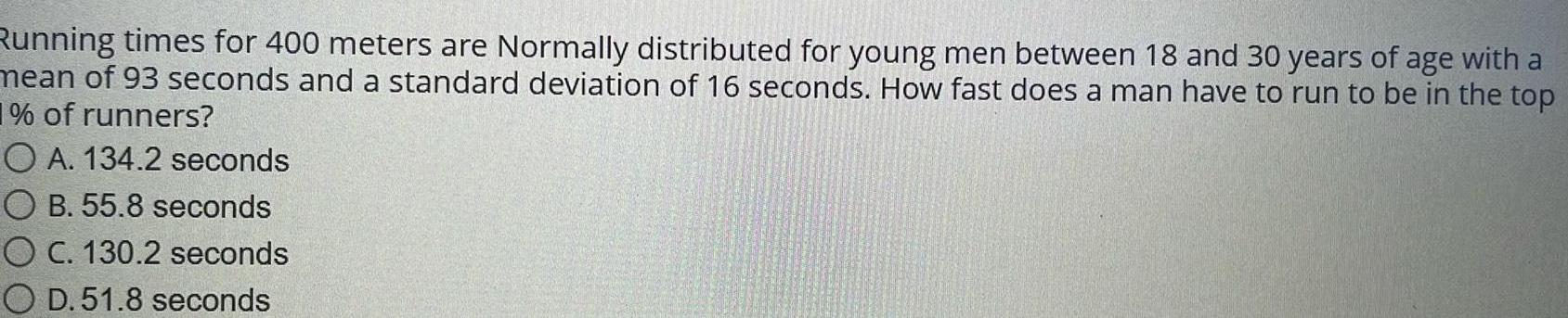 Running times for 400 meters are Normally distributed for young men between 18 and 30 years of age with a mean of 93 seconds and a standard deviation of 16 seconds How fast does a man have to run to be in the top 1 of runners OA 134 2 seconds OB 55 8 seconds O C 130 2 seconds O D 51 8 seconds